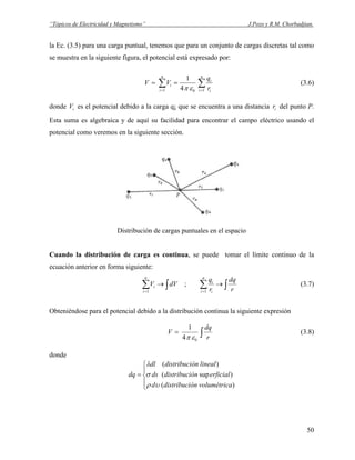 “Tópicos de Electricidad y Magnetismo” J.Pozo y R.M. Chorbadjian.
la Ec. (3.5) para una carga puntual, tenemos que para un conjunto de cargas discretas tal como
se muestra en la siguiente figura, el potencial está expresado por:
∑∑ ==
==
n
i i
i
n
i
i
r
q
VV
101 4
1
επ
(3.6)
donde es el potencial debido a la carga q¡ que se encuentra a una distancia del punto P.
Esta suma es algebraica y de aquí su facilidad para encontrar el campo eléctrico usando el
potencial como veremos en la siguiente sección.
iV ir
Distribución de cargas puntuales en el espacio
Cuando la distribución de carga es continua, se puede tomar el límite continuo de la
ecuación anterior en forma siguiente:
∫∑∫∑ →→
== r
dq
r
q
dVV
n
i i
i
n
i
i
11
; (3.7)
Obteniéndose para el potencial debido a la distribución continua la siguiente expresión
∫=
r
dq
V
04
1
επ
(3.8)
donde
⎪
⎩
⎪
⎨
⎧
=
)(
)sup(
)(
avolumétricóndistribucid
erficialóndistribucids
linealóndistribucidl
dq
υρ
σ
λ
50
 