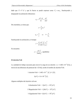 “Tópicos de Electricidad y Magnetismo” J.Pozo y R.M. Chorbadjian.
dado que y que la fuerza se puede expresar comodVE /= yy amF = . Sustituyendo y
despejando la aceleración obtenemos:
dm
eV
m
deV
ay ==
/
De cinemática, se tiene que:
2
2
1
tay y=
t
x
=0υ ⇒
0υ
x
t =
Sustituyendo la aceleración y el tiempo
2
02
1
⎟⎟
⎠
⎞
⎜⎜
⎝
⎛
⎟
⎠
⎞
⎜
⎝
⎛
=
υ
x
md
eV
y
Se encuentra
2
0
2
2 υmd
xeV
y = (parábola)
El electrón-Volt
La cantidad de trabajo necesaria para mover la carga de un electrón ( [C]), a
través de una diferencia de potencial de 1 [Volt], recibe el nombre de electrón-Volt.
19
10602.1 −
×=e
1 electrón-Volt = [C ]19
10602.1 −
× ×1 [V]
][106.1][1 19
JeV −
×= .
Algunos múltiplos del electrón volt son:
1 kiloelectrón Volt = ][10][1 3
eVkeV =
1 Megaelectrón Volt = ][10][1 6
eVMeV =
1 Gigaelectrón Volt = ][10][1 9
eVGeV =
53
 