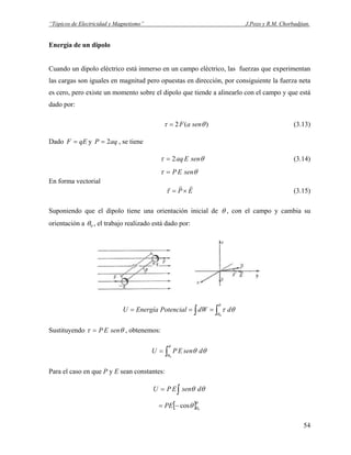 “Tópicos de Electricidad y Magnetismo” J.Pozo y R.M. Chorbadjian.
Energía de un dipolo
Cuando un dipolo eléctrico está inmerso en un campo eléctrico, las fuerzas que experimentan
las cargas son iguales en magnitud pero opuestas en dirección, por consiguiente la fuerza neta
es cero, pero existe un momento sobre el dipolo que tiende a alinearlo con el campo y que está
dado por:
)(2 θτ senaF= (3.13)
Dado y , se tieneqEF = aqP 2=
θτ senEaq2= (3.14)
θτ senEP=
En forma vectorial
EP
rrr
×=τ (3.15)
Suponiendo que el dipolo tiene una orientación inicial de θ , con el campo y cambia su
orientación a 0θ , el trabajo realizado está dado por:
∫ ∫===
θ
θ
θτ
0
ddWPotencialEnergíaU
Sustituyendo θτ senEP= , obtenemos:
∫=
θ
θ
θθ
0
dsenEPU
Para el caso en que P y E sean constantes:
∫= θθ dsenEPU
[ ]θ
θθ 0
cos−= PE
54
 