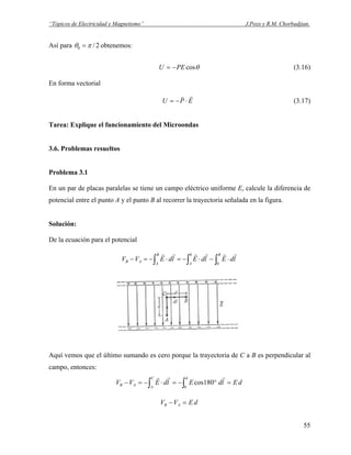 “Tópicos de Electricidad y Magnetismo” J.Pozo y R.M. Chorbadjian.
Así para 2/0 πθ = obtenemos:
θcosPEU −= (3.16)
En forma vectorial
EPU
rv
⋅−= (3.17)
Tarea: Explique el funcionamiento del Microondas
3.6. Problemas resueltos
Problema 3.1
En un par de placas paralelas se tiene un campo eléctrico uniforme E, calcule la diferencia de
potencial entre el punto A y el punto B al recorrer la trayectoria señalada en la figura.
Solución:
De la ecuación para el potencial
∫∫∫ ⋅−⋅−=⋅−=−
B
A
B
A
AB ldEldEldEVV
0
0 rrrrrr
Aquí vemos que el último sumando es cero porque la trayectoria de C a B es perpendicular al
campo, entonces:
dEldEldEVV
dC
A
AB =°−=⋅−=− ∫∫ 0
180cos
rrr
dEVV AB =−
55
 