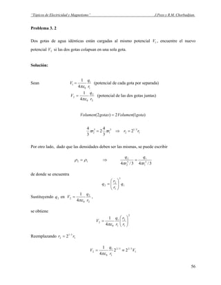 “Tópicos de Electricidad y Magnetismo” J.Pozo y R.M. Chorbadjian.
Problema 3. 2
Dos gotas de agua idénticas están cargadas al mismo potencial , encuentre el nuevo
potencial si las dos gotas colapsan en una sola gota.
1V
2V
Solución:
Sean
1
1
0
1
4
1
r
q
V
πε
= (potencial de cada gota por separada)
2
2
0
2
4
1
r
q
V
πε
= (potencial de las dos gotas juntas)
)1(2)2( gotaVolumengotasVolumen =
1
3/1
2
3
1
3
2 2
3
4
2
3
4
rrrr =⇒= ππ
Por otro lado, dado que las densidades deben ser las mismas, se puede escribir
12 ρρ = ⇒
3/43/4 3
1
1
3
2
2
r
q
r
q
ππ
=
de donde se encuentra
1
3
1
2
2 q
r
r
q ⎟⎟
⎠
⎞
⎜⎜
⎝
⎛
=
Sustituyendo en2q
2
2
0
2
4
1
r
q
V
πε
= ,
se obtiene
2
1
2
1
1
0
2
4
1
⎟⎟
⎠
⎞
⎜⎜
⎝
⎛
=
r
r
r
q
V
πε
Reemplazando 1
3/1
2 2 rr =
1
3/23/2
1
1
0
2 22
4
1
V
r
q
V ≡=
πε
56
 