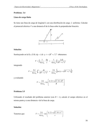 “Tópicos de Electricidad y Magnetismo” J.Pozo y R.M. Chorbadjian.
Problema 3.4
Línea de carga finita
Se tiene una línea de carga de longitud L con una distribución de carga λ uniforme. Calcular
el potencial eléctrico V a una distancia R de la línea sobre la perpendicular bisectriz.
Solución:
Sustituyendo en la Ec. (3.8) dzdq λ= y 2
1
)( 22
zRr += obtenemos:
∫∫ +
== 2
1
)(4
1
4
1
22
00
zR
dz
r
dq
V
λ
επεπ
integrando
[ ] 2
2
2
1
0
22
0
0
22
0
)(
4
2
)(4
2 L
L
zRzLn
zR
dz
V ++=
+
= ∫ επ
λ
επ
λ
y evaluando
⎥
⎥
⎦
⎤
⎢
⎢
⎣
⎡ ++
=
R
RLL
LnV
22
0
4/2/
4
2
επ
λ
Problema 3.5
Utilizando el resultado del problema anterior (con R = r), calcule el campo eléctrico en el
mismo punto p a una distancia r de la línea de carga.
Solución:
Tenernos que:
⎟
⎟
⎠
⎞
⎜
⎜
⎝
⎛ ++
=
r
rLL
LnV
22
0
4/2/
4
2
επ
λ
58
 