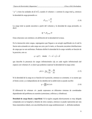 “Tópicos de Electricidad y Magnetismo” J.Pozo y R.M. Chorbadjian.
“ ρ ” y tiene las unidades de [C/m3
], cuando el volumen υ contiene la carga total q, entonces
la densidad de carga promedio es:
υ
ρ
q
prom = (1.4)
La carga total se puede encontrar a partir del volumen y la densidad de carga promedio, es
decir:
υρ promq =
Estas relaciones son similares a la definición de la densidad de la masa.
En la interacción entre cargas, supongamos que lleguen a un arreglo equilibrado en el cuál la
fuerza neta actuando en cada carga sea cero; por lo tanto, es frecuente encontrar distribuciones
de carga que no son uniformes. Podemos definir la densidad de la carga variable en función de
la posición, esto es:
)~(rqq = donde kzjyixr ˆˆˆ ++=
r
que describe la presencia de cargas infinitesimales (dq en cada región infinitesimal) del
espacio con volumen dv; es decir que podemos expresar la densidad de la carga como:
υυ
ρ
d
dqq
límr
V
=
∆
∆
=
→∆ 0
)( (1.5)
Si la densidad de la carga no es función de la posición, entonces es constante; si se asume que
el límite existe y es independiente de los detalles de la subdivisión se puede escribir:
∫∫∫= υρ drq )( (1.6)
El diferencial de volumen υd puede expresarse en diferentes sistemas de coordenadas
dependiendo del problema en cuestión (cartesianas, esféricas y cilíndricas).
Densidad de carga lineal y superficial. Si la región cargada eléctricamente es muy delgada
comparada con su longitud y distante de otros cuerpos, entonces se puede representar por una
línea matemática (ideal), con una distribución de carga unidimensional λ , definida mediante
6
 