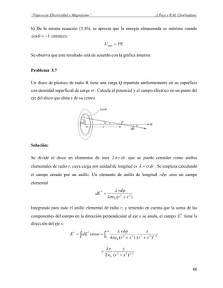 “Tópicos de Electricidad y Magnetismo” J.Pozo y R.M. Chorbadjian.
b) De la misma ecuación (3.16), se aprecia que la energía almacenada es máxima cuando
1cos −=θ entonces:
PEUmáx =
Se observa que este resultado está de acuerdo con la gráfica anterior.
Problema 3.7
Un disco de plástico de radio R tiene una carga Q repartida uniformemente en su superficie
con densidad superficial de carga σ . Calcule el potencial y el campo eléctrico en un punto del
eje del disco que dista x de su centro.
Solución:
Se divide el disco en elementos de área drrπ2 que se puede consider como anillos
elementales de radio r, cuya carga por unidad de longitud es drσλ = . Se empieza calculando
el campo creado por un anillo. Un elemento de anillo de longitud ϕrd crea un campo
elemental
)(4 22
0
*
xr
rd
dE
+
=
πε
ϕλ
Integrando para todo el anillo elemental de radio r, y teniendo en cuenta que la suma de las
componentes del campo en la dirección perpendicular al eje x se anula, el campo *
E tiene la
dirección del eje x:
∫ ∫ ++
==
π
πε
ϕλ
α
2
0 2/12222
0
**
)()(4
cos
xr
x
xr
rd
dEE
2/322
0 )(2 xr
xr
+
=
ε
λ
60
 