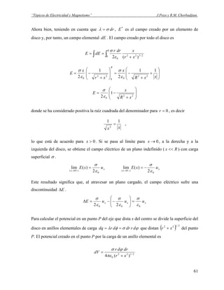 “Tópicos de Electricidad y Magnetismo” J.Pozo y R.M. Chorbadjian.
Ahora bien, teniendo en cuenta que drσλ = , *
E es el campo creado por un elemento de
disco y, por tanto, un campo elemental dE . El campo creado por todo el disco es
∫ ∫ +
== 2/3220
0 )(2 xr
xdrr
dEE
R
ε
σ
⎟
⎟
⎠
⎞
⎜
⎜
⎝
⎛
+
+
−=⎟
⎟
⎠
⎞
⎜
⎜
⎝
⎛
+
−=
xxR
x
xr
x
E
R
11
2
1
2 22
00
22
0 ε
σ
ε
σ
⎟
⎟
⎠
⎞
⎜
⎜
⎝
⎛
+
−=
22
0
1
2 xR
x
E
ε
σ
donde se ha considerado positiva la raíz cuadrada del denominador para , es decir0=r
xx
11
2
= ,
lo que está de acuerdo para . Si se pasa al límite para , a la derecha y a la
izquierda del disco, se obtiene el campo eléctrico de un plano indefinido ( ) con carga
superficial
0>x 0→x
Rx <<
σ .
x
x
uxE
0
)0( 2
)(lim
ε
σ
=
+→
x
x
uxE
0
)0( 2
)(lim
ε
σ
−=
−→
Este resultado significa que, al atravesar un plano cargado, el campo eléctrico sufre una
discontinuidad EΔ .
xxx uuuE
000 22 ε
σ
ε
σ
ε
σ
=⎟⎟
⎠
⎞
⎜⎜
⎝
⎛
−−=Δ
Para calcular el potencial en un punto P del eje que dista x del centro se divide la superficie del
disco en anillos elementales de carga ϕσφλ drdrdrdq == que distan del punto
P. El potencial creado en el punto P por la carga de un anillo elemental es
( 2/122
xr + )
2/122
0 )(4 xr
drdr
dV
+
=
πε
ϕσ
61
 