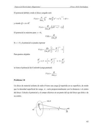 “Tópicos de Electricidad y Magnetismo” J.Pozo y R.M. Chorbadjian.
El potencial debido a todo el disco cargado será
=+=
−
∫∫ drrxrdxV
R 2/1
0
22
2
0
0
)(
4
)(
π
ϕ
πε
σ
y siendo 2
RQ πσ=
( )xxR
R
Q
xV −+= 22
2
02
)(
πε
El potencial es máximo para ,0=x
R
Q
V
02
)0(
πε
=
Si , el potencial se puede expresar0>x
⎥
⎥
⎦
⎤
⎢
⎢
⎣
⎡
−⎟
⎠
⎞
⎜
⎝
⎛
+= 11
2
)(
2/1
22
0 x
R
R
Qx
xV
πε
Para puntos alejados
2
22/1
2
2
2
2
2
111
x
R
x
R
x
R
+≈⎟⎟
⎠
⎞
⎜⎜
⎝
⎛
+⇒<<
se tiene el potencial de Coulomb (carga puntual)
x
Q
xV
04
)(
πε
=
Problema 3.8
Un disco de material aislante de radio R tiene una carga Q repartida en su superficie, de modo
que la densidad superficial de carga, σ , varía proporcionalmente con la distancia r al centro
del disco. Calcule el potencial y el campo eléctrico en un punto del eje del disco que dista x de
su centro.
62
 