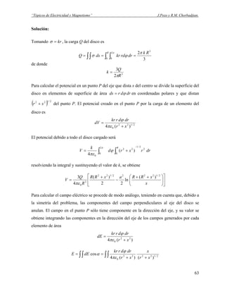 “Tópicos de Electricidad y Magnetismo” J.Pozo y R.M. Chorbadjian.
Solución:
Tomando kr=σ , la carga Q del disco es
3
2 3
0
2
0
Rk
drrdkrdsQ
R π
ϕσ
π
=== ∫∫ ∫ ∫
de donde
3
2
3
R
Q
k
π
=
Para calcular el potencial en un punto P del eje que dista x del centro se divide la superficie del
disco en elementos de superficie de área drdrds ϕ= en coordenadas polares y que distan
del punto P. El potencial creado en el punto P por la carga de un elemento del
disco es
( 2/122
xr + )
2/122
0 )(4 xr
drdrkr
dV
+
=
πε
ϕ
El potencial debido a todo el disco cargado será
drrxrd
k
V
R
2
2/1
0
22
2
0
0
)(
4
−
∫∫ +=
π
ϕ
πε
resolviendo la integral y sustituyendo el valor de k, se obtiene
⎥
⎦
⎤
⎢
⎣
⎡
⎟⎟
⎠
⎞
⎜⎜
⎝
⎛ ++
−
+
=
x
xRRaxRR
R
Q
V
2/12222/122
3
0
)(
ln
22
)(
4
3
πε
Para calcular el campo eléctrico se procede de modo análogo, teniendo en cuenta que, debido a
la simetría del problema, las componentes del campo perpendiculares al eje del disco se
anulan. El campo en el punto P sólo tiene componente en la dirección del eje, y su valor se
obtiene integrando las componentes en la dirección del eje de los campos generados por cada
elemento de área
)(4 22
0 xr
drdrkr
dE
+
=
πε
ϕ
2/12222
0 )()(4
cos
xr
x
xr
drdrkr
dEE
++
== ∫∫ ∫∫ πε
ϕ
α
63
 