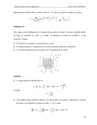 “Tópicos de Electricidad y Magnetismo” J.Pozo y R.M. Chorbadjian.
Integrando para todo el disco, es decir, entre 0 y π2 para ϕ y entre 0 y R para r, se tiene
⎥
⎦
⎤
⎢
⎣
⎡
+
−⎟⎟
⎠
⎞
⎜⎜
⎝
⎛ ++
= 2/122
2/122
3
0 )(
)(
ln
4
3
xR
R
x
xRR
R
Qx
V
πε
Problema 3.9
Una carga q está distribuida en el volumen de una esfera de radio R con una densidad cúbica
de carga no uniforme )( rRA −=ρ , siendo r la distancia al centro de la esfera y A una
constante. Calcule:
a) El valor de la constante A en función de q y de R.
b) El campo eléctrico y el potencial de la esfera en puntos interiores y exteriores.
c) Los valores del potencial en el centro y en la superficie de la esfera.
Solución:
a) La carga total de la distribución es
3
4)(
4
0
2 AR
drrrRAdq
R π
πυρ
υ
=−== ∫∫ ,
de donde
4
3
R
q
A
π
=
b) Los campos tienen simetría esférica y sus direcciones son radiales. Aplicando el teorema
de Gauss a una superficie esférica de radio Rr < , se tiene
drrrRAddsE
r
i ∫∫∫∫∫∫ −==
0
2
00
4)(
11
π
ε
υρ
ε
64
 