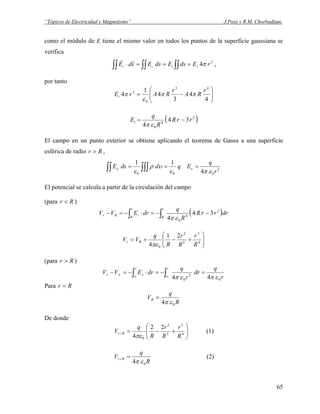 “Tópicos de Electricidad y Magnetismo” J.Pozo y R.M. Chorbadjian.
como el módulo de E tiene el mismo valor en todos los puntos de la superficie gaussiana se
verifica
∫∫∫∫∫∫ ===⋅ 2
4 rEdsEdsEsdE iiii π
rr
,
por tanto
⎟⎟
⎠
⎞
⎜⎜
⎝
⎛
−=
4
4
3
4
1
4
43
0
2 r
RA
r
RArEi ππ
ε
π
( )2
4
0
34
4
rrR
R
q
Ei −=
επ
El campo en un punto exterior se obtiene aplicando el teorema de Gauss a una superficie
esférica de radio Rr > ,
2
000 4
11
r
q
EqddsE ee
επε
υρ
ε
=== ∫∫∫∫∫
El potencial se calcula a partir de la circulación del campo
(para Rr < )
( )drrrR
R
q
drEVV
r
R
r
R
iRr ∫∫ −−=⋅−=− 2
4
0
34
4 επ
⎟⎟
⎠
⎞
⎜⎜
⎝
⎛
+−+= 4
3
3
2
0
21
4 R
r
R
r
R
q
VV Rr
πε
(para Rr > )
r
q
dr
r
q
drEVV
rr
er
0
2
0 44 επεπ
=−=⋅−=− ∫∫ ∞∞
∞
Para Rr =
R
q
VR
04 επ
=
De donde
⎟⎟
⎠
⎞
⎜⎜
⎝
⎛
+−=< 4
3
3
2
0
22
4 R
r
R
r
R
q
V Rr
πε
(1)
R
q
V Rr
04 επ
=> (2)
65
 