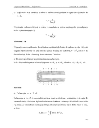 “Tópicos de Electricidad y Magnetismo” J.Pozo y R.M. Chorbadjian.
c) El potencial en el centro de la esfera se obtiene sustituyendo en la expresión (1) el valor de
.0=r
R
q
V
0
0
2 επ
=
El potencial en la superficie de la esfera, ya calculado, se obtiene sustituyendo en cualquiera
de las expresiones (1) ó (2)
R
q
Vr
04 επ
=
Problema 3.10
El espacio comprendido entre dos cilindros coaxiales indefinidos de radios a y b (a < b) está
cargado eléctricamente con una densidad cúbica de carga no uniforme, , siendo r la
distancia al eje de los cilindros y A una constante. Calcúlese:
2
Ar=ρ
a) El campo eléctrico en las distintas regiones del espacio.
b) La diferencia de potencial entre los puntos 1Rr = , y 2Rr = , siendo y .bRa << 1 bR >2
Solución:
a) En la región 0=< Ear
En la región el campo eléctrico tiene simetría cilíndrica y su dirección es la radial de
las coordenadas cilíndricas. Aplicando el teorema de Gauss a una superficie cilíndrica de radio
r y altura h, y teniendo en cuenta que el flujo del campo eléctrico a través de las bases es cero,
se tiene
bra <<
∫=
r
a
drrAhrhrE 2
0
1 2
1
2 π
ε
π ,
66
 