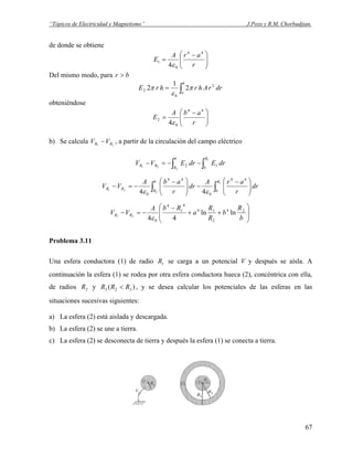“Tópicos de Electricidad y Magnetismo” J.Pozo y R.M. Chorbadjian.
de donde se obtiene
⎟⎟
⎠
⎞
⎜⎜
⎝
⎛ −
=
r
arA
E
44
0
1
4ε
Del mismo modo, para br >
∫=
b
a
drrAhrhrE 2
0
2 2
1
2 π
ε
π
obteniéndose
⎟⎟
⎠
⎞
⎜⎜
⎝
⎛ −
=
r
abA
E
44
0
2
4ε
b) Se calcula , a partir de la circulación del campo eléctrico21 RR VV −
∫∫ −−=−
1
2
21 12
R
b
b
R
RR drEdrEVV
∫∫ ⎟⎟
⎠
⎞
⎜⎜
⎝
⎛ −
−⎟⎟
⎠
⎞
⎜⎜
⎝
⎛ −
−=−
1
2
21
44
0
44
0 44
R
b
b
R
RR dr
r
arA
dr
r
abA
VV
εε
⎟
⎟
⎠
⎞
⎜
⎜
⎝
⎛
++
−
−=−
b
R
b
R
R
a
RbA
VV RR
24
2
14
4
1
4
0
lnln
4421
ε
Problema 3.11
Una esfera conductora (1) de radio se carga a un potencial V y después se aísla. A
continuación la esfera (1) se rodea por otra esfera conductora hueca (2), concéntrica con ella,
de radios y , y se desea calcular los potenciales de las esferas en las
situaciones sucesivas siguientes:
1R
2R )( 323 RRR <
a) La esfera (2) está aislada y descargada.
b) La esfera (2) se une a tierra.
c) La esfera (2) se desconecta de tierra y después la esfera (1) se conecta a tierra.
67
 