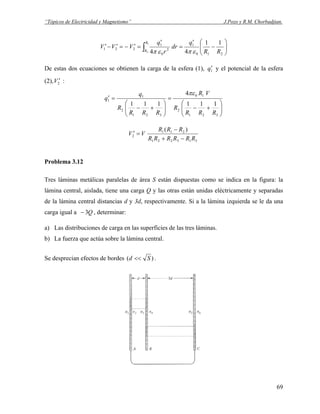 “Tópicos de Electricidad y Magnetismo” J.Pozo y R.M. Chorbadjian.
⎟⎟
⎠
⎞
⎜⎜
⎝
⎛
−
′
=
′
=′−=′−′ ∫ 210
1
2
0
1
221
11
44
1
2 RR
q
dr
r
q
VVV
R
R επεπ
De estas dos ecuaciones se obtienen la carga de la esfera (1), 1q′ y el potencial de la esfera
(2), :2V ′
⎟⎟
⎠
⎞
⎜⎜
⎝
⎛
+−
=
⎟⎟
⎠
⎞
⎜⎜
⎝
⎛
+−
=′
321
2
10
321
2
1
1
111
4
111
RRR
R
VR
RRR
R
q
q
πε
313221
211
2
)(
RRRRRR
RRR
VV
−+
−
=′
Problema 3.12
Tres láminas metálicas paralelas de área S están dispuestas como se indica en la figura: la
lámina central, aislada, tiene una carga Q y las otras están unidas eléctricamente y separadas
de la lámina central distancias d y 3d, respectivamente. Si a la lámina izquierda se le da una
carga igual a , determinar:Q3−
a) Las distribuciones de carga en las superficies de las tres láminas.
b) La fuerza que actúa sobre la lámina central.
Se desprecian efectos de bordes )( Sd << .
69
 