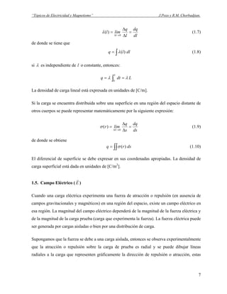 “Tópicos de Electricidad y Magnetismo” J.Pozo y R.M. Chorbadjian.
dl
dq
l
q
líml
l
=
∆
∆
=
→∆ 0
)(λ (1.7)
de donde se tiene que
∫= dllq )(λ (1.8)
si λ es independiente de o constante, entonces:l
Ldtq
L
λλ == ∫0
La densidad de carga lineal está expresada en unidades de [C/m].
Si la carga se encuentra distribuida sobre una superficie en una región del espacio distante de
otros cuerpos se puede representar matemáticamente por la siguiente expresión:
ds
dq
s
q
límr
S
=
∆
∆
=
→∆ 0
)(σ (1.9)
de donde se obtiene
∫∫= dsrq )(σ (1.10)
El diferencial de superficie se debe expresar en sus coordenadas apropiadas. La densidad de
carga superficial está dada en unidades de [C/m2
].
1.5. Campo Eléctrico ( E
r
)
Cuando una carga eléctrica experimenta una fuerza de atracción o repulsión (en ausencia de
campos gravitacionales y magnéticos) en una región del espacio, existe un campo eléctrico en
esa región. La magnitud del campo eléctrico dependerá de la magnitud de la fuerza eléctrica y
de la magnitud de la carga prueba (carga que experimenta la fuerza). La fuerza eléctrica puede
ser generada por cargas aisladas o bien por una distribución de carga.
Supongamos que la fuerza se debe a una carga aislada, entonces se observa experimentalmente
que la atracción o repulsión sobre la carga de prueba es radial y se puede dibujar líneas
radiales a la carga que representen gráficamente la dirección de repulsión o atracción, estas
7
 