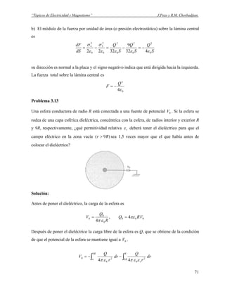 “Tópicos de Electricidad y Magnetismo” J.Pozo y R.M. Chorbadjian.
b) El módulo de la fuerza por unidad de área (o presión electrostática) sobre la lámina central
es
S
Q
S
Q
S
Q
dS
dF
0
2
0
2
0
2
0
2
3
0
2
4
432
9
3222 εεεε
σ
ε
σ
−=−=−=
su dirección es normal a la placa y el signo negativo indica que está dirigida hacia la izquierda.
La fuerza total sobre la lámina central es
0
2
4ε
Q
F −=
Problema 3.13
Una esfera conductora de radio R está conectada a una fuente de potencial . Si la esfera se
rodea de una capa esférica dieléctrica, concéntrica con la esfera, de radios interior y exterior R
y 9R, respectivamente, ¿qué permitividad relativa
0V
rε deberá tener el dieléctrico para que el
campo eléctrico en la zona vacía sea 1,5 veces mayor que el que había antes de
colocar el dieléctrico?
)9( Rr >
Solución:
Antes de poner el dieléctrico, la carga de la esfera es
000
0
0
0 4,
4
VRQ
R
Q
V πε
επ
==
Después de poner el dieléctrico la carga libre de la esfera es Q, que se obtiene de la condición
de que el potencial de la esfera se mantiene igual a .0V
∫∫ −−=
∞
R
R
r
R
dr
r
Q
dr
r
Q
V
9 2
0
9
2
0
0
44 εεπεπ
71
 