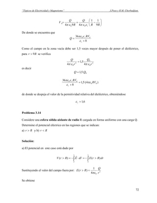 “Tópicos de Electricidad y Magnetismo” J.Pozo y R.M. Chorbadjian.
⎟
⎠
⎞
⎜
⎝
⎛
−+=
RR
Q
R
Q
V
r 9
11
494 00
0
εεπεπ
De donde se encuentra que
8
36 00
+
=
r
r RV
Q
ε
επε
Como el campo en la zona vacía debe ser 1,5 veces mayor después de poner el dieléctrico,
para se verificaRr 9>
2
0
0
2
0 4
5,1
4 r
Q
r
Q
επεπ
=
es decir
05,1 QQ =
)4(5,1
8
36
00
00
RV
RV
r
r
πε
ε
επε
=
+
de donde se despeja el valor de la permitividad relativa del dieléctrico, obteniéndose
6,1=rε
Problema 3.14
Considere una esfera sólida aislante de radio R cargada en forma uniforme con una carga Q.
Determine el potencial eléctrico en las regiones que se indican:
a) Rr > y b) Rr <
Solución:
a) El potencial en este caso está dado por
∫∫ ∞∞
>−=⋅−=>
rr
drRrErdERrV )()(
rr
Sustituyendo el valor del campo fuera por: 2
04
1
)(
r
Q
RrE
πε
=>
Se obtiene
72
 