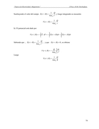 “Tópicos de Electricidad y Magnetismo” J.Pozo y R.M. Chorbadjian.
Sustituyendo el valor del campo 2
04
1
)(
r
Q
RrE
πε
=> y luego integrando se encuentra
r
Q
RrV
04
1
)(
πε
=>
b) El potencial está dado por
∫∫∫ <−>−=⋅−=≤
∞∞
r
R
Rr
drRrEdrRrErdERrV )()()(
rr
Sabiendo que , 2
04
1
)(
r
Q
RrE
πε
=> , y que 0)( =< RrE , se obtiene
∫∞
−=≤
R
r
drQ
RrV 2
04
)(
πε
Luego
R
Q
RrV
04
1
)(
πε
=≤
74
 