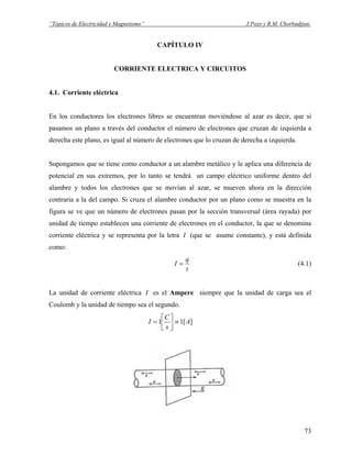 “Tópicos de Electricidad y Magnetismo” J.Pozo y R.M. Chorbadjian.
CAPÍTULO IV
CORRIENTE ELECTRICA Y CIRCUITOS
4.1. Corriente eléctrica
En los conductores los electrones libres se encuentran moviéndose al azar es decir, que si
pasamos un plano a través del conductor el número de electrones que cruzan de izquierda a
derecha este plano, es igual al número de electrones que lo cruzan de derecha a izquierda.
Supongamos que se tiene como conductor a un alambre metálico y le aplica una diferencia de
potencial en sus extremos, por lo tanto se tendrá un campo eléctrico uniforme dentro del
alambre y todos los electrones que se movían al azar, se mueven ahora en la dirección
contraria a la del campo. Si cruza el alambre conductor por un plano como se muestra en la
figura se ve que un número de electrones pasan por la sección transversal (área rayada) por
unidad de tiempo establecen una corriente de electrones en el conductor, la que se denomina
corriente eléctrica y se representa por la letra I (que se asume constante), y está definida
como:
t
q
I = (4.1)
La unidad de corriente eléctrica I es el Ampere siempre que la unidad de carga sea el
Coulomb y la unidad de tiempo sea el segundo.
][11 A
s
C
I ≡⎥
⎦
⎤
⎢
⎣
⎡
=
73
 