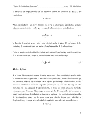 “Tópicos de Electricidad y Magnetismo” J.Pozo y R.M. Chorbadjian.
la velocidad de desplazamiento de los electrones dentro del conductor es tL ΔΔ / ; por
consiguiente.
eAnI υ=
Ahora se introducirá un nuevo término que se va a definir como densidad de corriente
eléctrica que se simboliza por J, y que corresponde a la corriente por unidad de área.
en
A
I
J υ== (4.3)
la densidad de corriente es un vector y está orientado en la dirección del movimiento de los
portadores de carga positivos o sea la dirección de la velocidad de desplazamiento.
Como es común que la densidad de corriente varíe en función del radio y la corriente depende
de la sección transversal, entonces para estos casos la corriente está dada por:
∫∫ ⋅= sdJI
rr
(4.4)
4.2. Ley de Ohm
Si se tienen diferentes materiales en forma de conductores cilíndricos idénticos y se les aplica
la misma diferencia de potencial en sus extremos se puede observar experimentalmente que
sus corrientes eléctricas son diferentes. Si se supone que el campo eléctrico dentro de cada
conductor cilíndrico es constante, se puede concluir que los portadores de carga se están
moviendo con una velocidad de desplazamiento, es decir, que tienen una cierta movilidad
mov en presencia del campo eléctrico, que es una propiedad del material. Se observa que a un
mayor campo aplicado al conductor, se tiene mayor corriente y por consiguiente una velocidad
de desplazamiento mayor por lo tanto, existe una relación directa entre velocidad de
desplazamiento y el campo, dependiendo de la movilidad ( ) de cada material, esto es:mov
Emov
rr
=υ
75
 