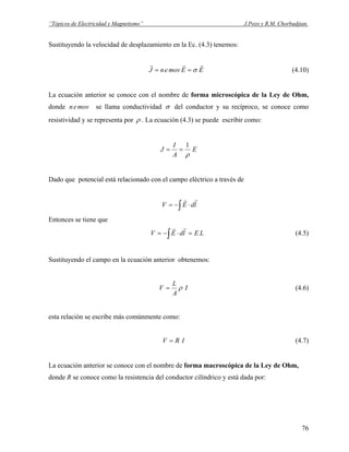 “Tópicos de Electricidad y Magnetismo” J.Pozo y R.M. Chorbadjian.
Sustituyendo la velocidad de desplazamiento en la Ec. (4.3) tenemos:
EEmovenJ
rrr
σ== (4.10)
La ecuación anterior se conoce con el nombre de forma microscópica de la Ley de Ohm,
donde moven se llama conductividad σ del conductor y su recíproco, se conoce como
resistividad y se representa por ρ . La ecuación (4.3) se puede escribir como:
E
A
I
J
ρ
1
==
Dado que potencial está relacionado con el campo eléctrico a través de
∫ ⋅−= ldEV
rr
Entonces se tiene que
∫ =⋅−= LEldEV
rr
(4.5)
Sustituyendo el campo en la ecuación anterior obtenemos:
I
A
L
V ρ= (4.6)
esta relación se escribe más comúnmente como:
IRV = (4.7)
La ecuación anterior se conoce con el nombre de forma macroscópica de la Ley de Ohm,
donde R se conoce como la resistencia del conductor cilíndrico y está dada por:
76
 