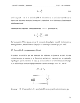 “Tópicos de Electricidad y Magnetismo” J.Pozo y R.M. Chorbadjian.
A
L
R ρ= (4.8)
como se puede ver en la ecuación (4.8) la resistencia de un conductor depende de la
resistividad que es una propiedad intrínseca de cada material, de la longitud del conductor y su
sección transversal.
La resistencia se representa simbólicamente por y su unidad es:
][11 Ω=⎥
⎦
⎤
⎢
⎣
⎡
≡=
A
V
I
V
R
De la ecuación (4.7) se puede conocer la resistencia de cualquier material, sin importar su
forma geométrica, determinando el voltaje que se le aplica y la corriente que pasa por él.
43. Conversión de energía en una resistencia
Si conecta un artefacto que nos mantenga una diferencia de potencial a través de una
resistencia como se muestra. en la figura, (este artefacto se representa por un rectángulo
rayado) para que un diferencial de carga dq se mueva a través de la resistencia en un tiempo
dt, es necesario que el artefacto proporcione una cantidad de energía , esto es:dUdW =
abVdqdW =
donde dq = I dt de la ecuación (4.2) y reemplazándolo en la expresión anterior tenemos que
77
 