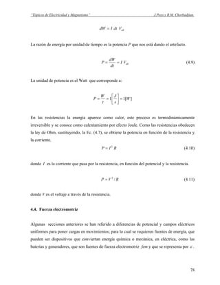 “Tópicos de Electricidad y Magnetismo” J.Pozo y R.M. Chorbadjian.
abVdtIdW =
La razón de energía por unidad de tiempo es la potencia P que nos está dando el artefacto.
abVI
dt
dW
P == (4.9)
La unidad de potencia es el Watt que corresponde a:
][11 W
s
J
t
W
P =⎥
⎦
⎤
⎢
⎣
⎡
==
En las resistencias la energía aparece como calor, este proceso es termodinámicamente
irreversible y se conoce como calentamiento por efecto Joule. Como las resistencias obedecen
la ley de Ohm, sustituyendo, la Ec. (4.7), se obtiene la potencia en función de la resistencia y
la corriente.
RIP 2
= (4.10)
donde I es la corriente que pasa por la resistencia, en función del potencial y la resistencia.
RVP /2
= (4.11)
donde V es el voltaje a través de la resistencia.
4.4. Fuerza electromotriz
Algunas secciones anteriores se han referido a diferencias de potencial y campos eléctricos
uniformes para poner cargas en movimientos; para lo cual se requieren fuentes de energía, que
pueden ser dispositivos que conviertan energía química o mecánica, en eléctrica, como las
baterías y generadores, que son fuentes de fuerza electromotriz fem y que se representa por ε .
78
 