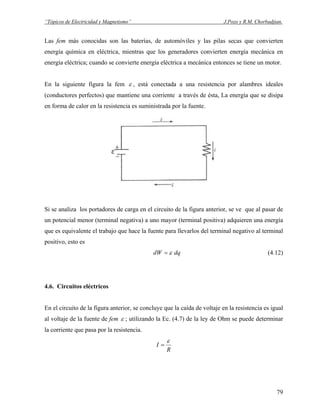 “Tópicos de Electricidad y Magnetismo” J.Pozo y R.M. Chorbadjian.
Las fem más conocidas son las baterías, de automóviles y las pilas secas que convierten
energía química en eléctrica, mientras que los generadores convierten energía mecánica en
energía eléctrica; cuando se convierte energía eléctrica a mecánica entonces se tiene un motor.
En la siguiente figura la fem ε , está conectada a una resistencia por alambres ideales
(conductores perfectos) que mantiene una corriente a través de ésta, La energía que se disipa
en forma de calor en la resistencia es suministrada por la fuente.
Si se analiza los portadores de carga en el circuito de la figura anterior, se ve que al pasar de
un potencial menor (terminal negativa) a uno mayor (terminal positiva) adquieren una energía
que es equivalente el trabajo que hace la fuente para llevarlos del terminal negativo al terminal
positivo, esto es
dqdW ε= (4.12)
4.6. Circuitos eléctricos
En el circuito de la figura anterior, se concluye que la caída de voltaje en la resistencia es igual
al voltaje de la fuente de fem ε ; utilizando la Ec. (4.7) de la ley de Ohm se puede determinar
la corriente que pasa por la resistencia.
R
I
ε
=
79
 