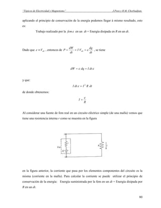 “Tópicos de Electricidad y Magnetismo” J.Pozo y R.M. Chorbadjian.
aplicando el principio de conservación de la energía podemos llegar á mismo resultado, esto
es:
Trabajo realizado por la femε en un dt = Energía disipada en R en un dt.
Dado que abV≡ε , entonces de
dt
dq
VI
dt
dW
P ab ε=== , se tiene
εε dtIdqdW ==
y que:
dtRIdtI 2
=ε
de donde obtenemos:
R
I
ε
=
Al considerar una fuente de fem real en un circuito eléctrico simple (de una malla) vemos que
tiene una resistencia interna r como se muestra en la figura
en la figura anterior, la corriente que pasa por los elementos componentes del circuito es la
misma (corriente en la malla). Para calcular la corriente se puede utilizar el principio de
conservación de la energía: Energía suministrada por la fem en un dt = Energía disipada por
R en un dt.
80
 