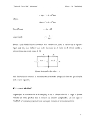 “Tópicos de Electricidad y Magnetismo” J.Pozo y R.M. Chorbadjian.
dtRIdtrIdq 22
=−ε
o bien:
dtRIdtrIdtI 22
=−ε
Simplificando IRrI =−ε
y despejando
rR
I
+
=
ε
debido a que existen circuitos eléctricos más complicados, como el circuito de la siguiente
figura que tiene dos mallas y dos nodos (un nodo es el punto en el circuito donde se
interseccionan tres o más ramas de él)
Circuito de dos Malla y dos nodos a y b.
Para resolver estos circuitos, es necesario utilizar métodos apropiados como los que se verán
en la sección siguiente.
4.7. Leyes de Kirchhoff
El principio de conservación de la energía y el de la conservación de la carga se pueden
formular en forma práctica para la solución de circuitos complicados. Las dos leyes de
Kirchhoff se basan en estos principios y se pueden enunciar de la manera siguiente:
81
 