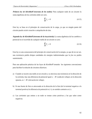 “Tópicos de Electricidad y Magnetismo” J.Pozo y R.M. Chorbadjian.
Primera ley de Kirchhoff (teorema de los nodos). Para cualquier nodo de un circuito la
suma algebraica de las corrientes debe ser cero.
∑=
=
N
n
nI
1
0 (4.13)
Esta ley se basa en el principio de conservación de la carga, ya que en ningún punto del
circuito puede existir creación o aniquilación de ésta.
Segunda ley de Kirchhoff (teorema de la trayectoria). La suma algebraica de los cambios a
potencial en el recorrido de cualquier malla de un circuito es cero.
∑=
=
N
n
nV
1
0 (4.14)
Esta ley es una consecuencia del principio de conservación de la energía, ya que de no ser así,
una resistencia podría disipar cantidades de energías indeterminadas que la fem no podría
suministrarla.
Para una aplicación práctica de las leyes de Kirchhoff tomarán las siguientes convenciones
para facilitar la solución de circuitos eléctricos.
a) Cuando se recorre una malla en un circuito y se atraviesa una resistencia en la dirección de
la corriente, hay una diferencia de potencial igual a – IR (caída de voltaje); en la dirección
opuesta, es + IR (elevación de voltaje).
b) Si una fuente de fem es atravesada en la dirección de la fem (de la terminal negativa a la
terminal positiva) la diferencia de potencial es (+); en sentido contrario es (-).
c) Las corrientes que entran a un nodo se toman como positivas y las que salen como
negativas.
82
 