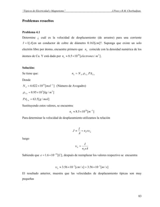 “Tópicos de Electricidad y Magnetismo” J.Pozo y R.M. Chorbadjian.
Problemas resueltos
Problema 4.1
Determine ¿ cuál es la velocidad de desplazamiento (de arrastre) para una corriente
en un conductor de cobre de diámetro 0.163[cm]?. Suponga que existe un solo
electrón libre por átomo, encuentre primero que coincide con la densidad numérica de los
átomos de Cu. Y está dado por .
][1 AI =
en
]/[105.8 328
melectronesne ×≈
Solución:
Se tiene que: uCuCAe PANn ρ=
Donde
][10022.6 123 −
×= molNA (Número de Avogadro)
]/[1095.8 33
mkguC ×=ρ
]/[5.63 molgPA uC =
Sustituyendo estos valores, se encuentra:
][105.8 328 −
×≈ mne
Para determinar la velocidad de desplazamiento utilizamos la relación
aeen
A
I
J υ=≡
luego
eAn
I
e
a =υ
Sabiendo que , después de reemplazar los valores respectivo se encuentra][106.1 19
Ce −
×=
]/[1056.3]/[1056.3 53
smscma
−−
×=×≈υ
El resultado anterior, muestra que las velocidades de desplazamiento típicas son muy
pequeñas
83
 