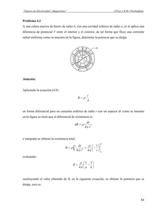 “Tópicos de Electricidad y Magnetismo” J.Pozo y R.M. Chorbadjian.
Problema 4.2
A una esfera maciza de hierro de radio b, con una cavidad esférica de radio a, se le aplica una
diferencia de potencial V entre el interior y el exterior, de tal forma que fluye una corriente
radial uniforme como se muestra en la figura, determine la potencia que se disipa.
Solución:
Aplicando la ecuación (4.8):
A
l
R ρ=
en forma diferencial para un cascarón esférico de radio r con un espesor dr como se muestra
en la figura se tiene que el diferencial de resistencia es:
2
4 r
dr
dR
π
ρ=
e integrado se obtiene la resistencia total:
b
a
a
b rr
dr
R ⎟
⎠
⎞
⎜
⎝
⎛
−== ∫
1
44 2
π
ρ
π
ρ
evaluando:
⎟
⎠
⎞
⎜
⎝
⎛
−=
ba
R
11
4π
ρ
sustituyendo el valor obtenido de R, en la siguiente ecuación, se obtiene la potencia que se
disipa, esto es:
84
 