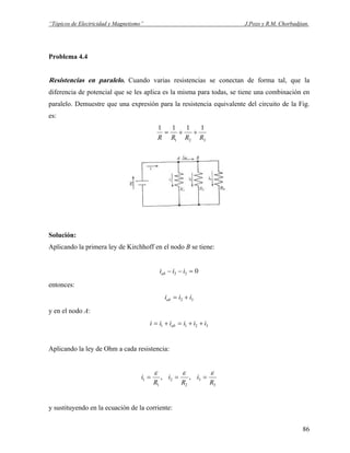 “Tópicos de Electricidad y Magnetismo” J.Pozo y R.M. Chorbadjian.
Problema 4.4
Resistencias en paralelo. Cuando varias resistencias se conectan de forma tal, que la
diferencia de potencial que se les aplica es la misma para todas, se tiene una combinación en
paralelo. Demuestre que una expresión para la resistencia equivalente del circuito de la Fig.
es:
321
1111
RRRR
++=
Solución:
Aplicando la primera ley de Kirchhoff en el nodo B se tiene:
032 =−− iiiab
entonces:
32 iiiab +=
y en el nodo A:
3211 iiiiii ab ++=+=
Aplicando la ley de Ohm a cada resistencia:
3
3
2
2
1
1 ,,
R
i
R
i
R
i
εεε
===
y sustituyendo en la ecuación de la corriente:
86
 