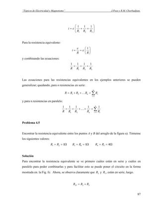 “Tópicos de Electricidad y Magnetismo” J.Pozo y R.M. Chorbadjian.
⎟⎟
⎠
⎞
⎜⎜
⎝
⎛
++=
321
111
RRR
i ε
Para la resistencia equivalente:
⎟
⎠
⎞
⎜
⎝
⎛
==
RR
i
1
ε
ε
y combinando las ecuaciones:
321
1111
RRRR
++=
Las ecuaciones para las resistencias equivalentes en los ejemplos anteriores se pueden
generalizar; quedando, para n resistencias en serie:
∑=
=++=
n
i
in RRRRR
1
21 K
y para n resistencias en paralelo:
∑=
=+++=
n
i in RRRRR 121
11111
K
Problema 4.5
Encontrar la resistencia equivalente entre los puntos A y B del arreglo de la figura a). Tómense
los siguientes valores:
Ω== 121 RR Ω== 163 RR Ω== 454 RR
Solución
Para encontrar la resistencia equivalente se ve primero cuáles están en serie y cuáles en
paralelo para poder combinarlas y para facilitar esto se puede poner el circuito en la forma
mostrada en. la Fig. b). Ahora, se observa claramente que y , están en serie, luego.2R 3R
3223 RRR +=
87
 