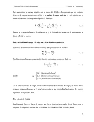 “Tópicos de Electricidad y Magnetismo” J.Pozo y R.M. Chorbadjian.
Para determinar el campo eléctrico en el punto P, debido a la presencia de un conjunto
discreto de cargas puntuales se utiliza el principio de superposición el cual consiste en la
suma vectorial de los campos en el punto P, dado por
i
n
i i
i
n
i
i
e
r
q
q
F
E ˆ
4
1
1
2
01 0
∑∑ ==
==
επ
r
r
(1.13)
Donde representa la carga de cada una, y r la distancia de las cargas al punto donde se
desea calcular el campo.
iq i
Determinación del campo eléctrico para distribuciones continuas
Tomando el límite continuo de la ecuacion (1.13) que consiste en escribir:
∫∑ →
=
2
1
2
r
dq
r
qn
i i
i
(1.14)
Se obtiene que el campo para una distribución continua de carga, está dado por
re
r
dq
E ˆ
4
1
2
0
∫=
επ
r
(1.15)
donde





=
)(
)sup(
)(
avolumétricóndistribucid
erficialóndistribucids
linealóndistribucidl
dq
υρ
σ
λ
dq es una diferencial de carga, r es la distancia entre el diferencial de carga y el punto donde
se desea calcular el campo y e es el vector unitario que nos indica la dirección del campo,
siguiendo la trayectoria de r.
r
ˆ
1.6. Líneas de fuerza
Las líneas de fuerza o líneas de campo son líneas imaginarias trazadas de tal forma, que la
tangente en un punto coincide con la dirección del campo eléctrico en dicho punto.
9
 