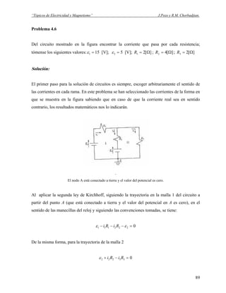 “Tópicos de Electricidad y Magnetismo” J.Pozo y R.M. Chorbadjian.
Problema 4.6
Del circuito mostrado en la figura encontrar la corriente que pasa por cada resistencia;
tómense los siguientes valores: 151 =ε [V]; 52 =ε [V]; ][21 Ω=R ; ;][42 Ω=R ][23 Ω=R
Solución:
El primer paso para la solución de circuitos es siempre, escoger arbitrariamente el sentido de
las corrientes en cada rama. En este problema se han seleccionado las corrientes de la forma en
que se muestra en la figura sabiendo que en caso de que la corriente real sea en sentido
contrario, los resultados matemáticos nos lo indicarán.
.
El nodo A está conectado a tierra y el valor del potencial es cero.
Al aplicar la segunda ley de Kirchhoff, siguiendo la trayectoria en la malla 1 del circuito a
partir del punto A (que está conectado a tierra y el valor del potencial en A es cero), en el
sentido de las manecillas del reloj y siguiendo las convenciones tomadas, se tiene:
0222111 =−−− εε RiRi
De la misma forma, para la trayectoria de la malla 2
033222 =−+ RiRiε
89
 