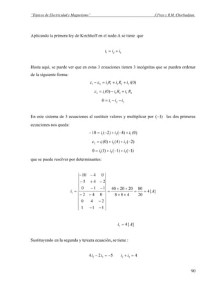 “Tópicos de Electricidad y Magnetismo” J.Pozo y R.M. Chorbadjian.
Aplicando la primera ley de Kirchhoff en el nodo A se tiene que
321 iii +=
Hasta aquí, se puede ver que en estas 3 ecuaciones tienen 3 incógnitas que se pueden ordenar
de la siguiente forma:
)0(3221121 iiRiRi ++=− εε
332212 )0( RiRii +−=ε
3210 iii −−=
En este sistema de 3 ecuaciones al sustituir valores y multiplicar por las dos primeras
ecuaciones nos queda:
)1(−
)0()4()2(10 321 iii +−+−=−
)2()4()0( 3212 −++= iiiε
)1()1()1(0 321 −+−+= iii
que se puede resolver por determinantes:
][4
20
80
488
202040
111
240
042
110
245
0410
1 Ai ==
++
++
=
−−
−
−−
−−
−+−
−−
=
][41 Ai =
Sustituyendo en la segunda y tercera ecuación, se tiene :
524 32 −=− ii 432 =+ ii
90
 