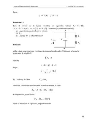 “Tópicos de Electricidad y Magnetismo” J.Pozo y R.M. Chorbadjian.
luego
][5.02 Ai = , ][5.33 Ai =
Problema 4.7
Para el circuito de la figura considere los siguientes valores ][3/101 Ω=R ,
12 2RR = ][5 FC μ= , ][101V=ε , ][1.0 Ω=r . Determine (en estado estacionario)
a) La corriente que circula por el circuito
C
r
ε
1R
2R
A
B
b) ABV
c) La carga del del condensadorq
Solución:
a) En estado estacionario no circula corriente por el condensador. Utilizando la ley de la
trayectoria de Kirchhoff:
0=∑ NV
se tiene
021 =−−− IrIRIRε
luego
][10
3 1
A
rR
I ≡
+
=
ε
b) De la ley de Ohm: ABAB IRV =
dado que las residencias conectadas en serie se suman, se tiene
][103 121 Ω=≡+= RRRRAB
Reemplazando, se encuentra
][100 VIRV ABAB ==
c) De la definición de capacidad, se puede escribir
91
 
