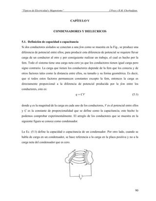 “Tópicos de Electricidad y Magnetismo” J.Pozo y R.M. Chorbadjian.
CAPÍTULO V
CONDENSADORES Y DIELECRICOS
5.1. Definición de capacidad o capacitancia
Si dos conductores aislados se conectan a una fem como se muestra en la Fig., se produce una
diferencia de potencial entre ellos; para producir esta diferencia de potencial se requiere llevar
carga de un conductor al otro y por consiguiente realizar un trabajo, el cual es hecho por la
fem. Todo el sistema tiene una carga neta cero ya que los conductores tienen igual carga pero
signo contrario. La carga que tienen los conductores depende de la fem que los conecta y de
otros factores tales como la distancia entre ellos, su tamaño y su forma geométrica. Es decir,
que si todos estos factores permanecen constantes excepto la fem, entonces la carga es
directamente proporcional a la diferencia de potencial producida por la fem entre los
conductores, esto es:
VCq = (5.1)
donde q es la magnitud de la carga en cada uno de los conductores, V es el potencial entre ellos
y C es la constante de proporcionalidad que se define como la capacitancia; este hecho lo
podemos comprobar experimentalmente. El arreglo de los conductores que se muestra en la
siguiente figura se conoce como condensador.
La Ec. (5.1) define la capacidad o capacitancia de un condensador. Por otro lado, cuando se
habla de carga en un condensador, se hace referencia a la carga en la placa positiva y no a la
carga neta del condensador que es cero.
90
 
