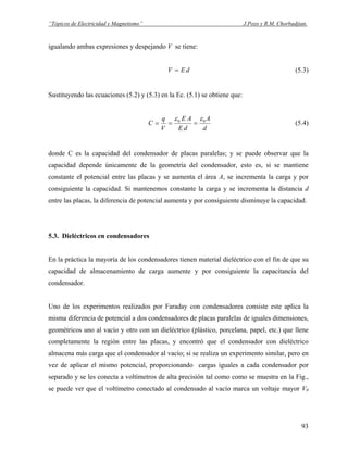 “Tópicos de Electricidad y Magnetismo” J.Pozo y R.M. Chorbadjian.
igualando ambas expresiones y despejando V se tiene:
dEV = (5.3)
Sustituyendo las ecuaciones (5.2) y (5.3) en la Ec. (5.1) se obtiene que:
d
A
dE
AE
V
q
C 00 εε
=== (5.4)
donde C es la capacidad del condensador de placas paralelas; y se puede observar que la
capacidad depende únicamente de la geometría del condensador, esto es, si se mantiene
constante el potencial entre las placas y se aumenta el área A, se incrementa la carga y por
consiguiente la capacidad. Si mantenemos constante la carga y se incrementa la distancia d
entre las placas, la diferencia de potencial aumenta y por consiguiente disminuye la capacidad.
5.3. Dieléctricos en condensadores
En la práctica la mayoría de los condensadores tienen material dieléctrico con el fin de que su
capacidad de almacenamiento de carga aumente y por consiguiente la capacitancia del
condensador.
Uno de los experimentos realizados por Faraday con condensadores consiste este aplica la
misma diferencia de potencial a dos condensadores de placas paralelas de iguales dimensiones,
geométricos uno al vacío y otro con un dieléctrico (plástico, porcelana, papel, etc.) que llene
completamente la región entre las placas, y encontró que el condensador con dieléctrico
almacena más carga que el condensador al vacío; si se realiza un experimento similar, pero en
vez de aplicar el mismo potencial, proporcionando cargas iguales a cada condensador por
separado y se les conecta a voltímetros de alta precisión tal como como se muestra en la Fig.,
se puede ver que el voltímetro conectado al condensado al vacío marca un voltaje mayor V0
93
 