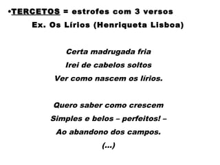 •TERCETOSTERCETOS = estrofes com 3 versos
Ex. Os Lírios (Henriqueta Lisboa)
 
Certa madrugada fria
Irei de cabelos soltos
Ver como nascem os lírios.
 
Quero saber como crescem
Simples e belos – perfeitos! –
Ao abandono dos campos.
(...)
 