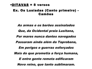 •OITAVASOITAVAS = 8 versos
Ex. Os Lusíadas (Canto primeiro) -
Camões
 
As armas e os barões assinalados
Que, da Ocidental praia Lusitana,
Por mares nunca dantes navegados
Passaram ainda além da Taprobana,
Em perigos e guerras esforçados
Mais do que prometia a força humana,
E entre gente remota edificaram
Novo reino, que tanto sublimaram.
 