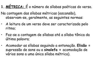 1. MÉTRICA: É o número de sílabas poéticas do verso. 
Na contagem das sílabas métricas (escansão),
observam-se, geralmente, as seguintes normas:
• A leitura de um verso deve ser caracterizada pelo
ritmo;
• Faz-se a contagem de sílabas até a sílaba tônica da
última palavra;
• Acomodar as sílabas seguindo a entonação. Elisão =
supressão de sons ou a sinalefa = acomodação de
vários sons a uma única sílaba métrica).
 