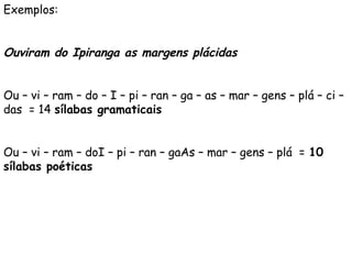 Exemplos:
 
Ouviram do Ipiranga as margens plácidas
 
Ou – vi – ram – do – I – pi – ran – ga – as – mar – gens – plá – ci –
das = 14 sílabas gramaticais
 
Ou – vi – ram – doI – pi – ran – gaAs – mar – gens – plá = 10
sílabas poéticas
 