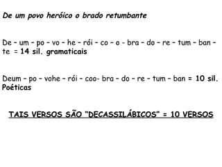 De um povo heróico o brado retumbante
 
De – um – po – vo – he – rói – co – o - bra – do – re – tum – ban –
te = 14 sil. gramaticais
 
Deum – po – vohe – rói – coo- bra – do – re – tum – ban = 10 sil.
Poéticas
 
TAIS VERSOS SÃO “DECASSILÁBICOS” = 10 VERSOSTAIS VERSOS SÃO “DECASSILÁBICOS” = 10 VERSOS
 