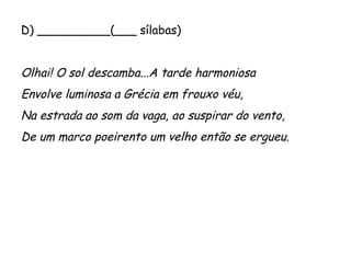 D) __________(___ sílabas)
 
Olhai! O sol descamba...A tarde harmoniosa
Envolve luminosa a Grécia em frouxo véu,
Na estrada ao som da vaga, ao suspirar do vento,
De um marco poeirento um velho então se ergueu.
 