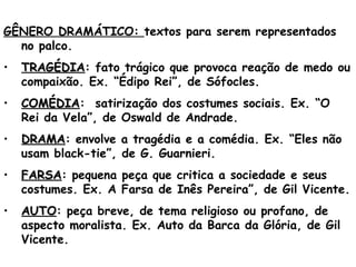  
GÊNERO DRAMÁTICO: textos para serem representados
no palco.
• TRAGÉDIATRAGÉDIA: fato trágico que provoca reação de medo ou
compaixão. Ex. “Édipo Rei”, de Sófocles.
• COMÉDIACOMÉDIA: satirização dos costumes sociais. Ex. “O
Rei da Vela”, de Oswald de Andrade.
• DRAMADRAMA: envolve a tragédia e a comédia. Ex. “Eles não
usam black-tie”, de G. Guarnieri.
• FARSAFARSA: pequena peça que critica a sociedade e seus
costumes. Ex. A Farsa de Inês Pereira”, de Gil Vicente.
• AUTOAUTO: peça breve, de tema religioso ou profano, de
aspecto moralista. Ex. Auto da Barca da Glória, de Gil
Vicente.
 
 