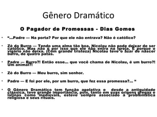 Gênero Dramático
O Pagador de Promessas - Dias Gomes
• “...Padre — Na porta? Por que ele não entrava? Não é católico?
• Zé do Burro — Tendo uma alma tão boa, Nicolau não pode deixar de ser
católico. Mas não é por isso que ele não entra na igreja. É porque o
vigário não deixa. (Com grande tristeza) Nicolau teve o azar de nascer
burro, de quatro patas.
• Padre — Burro?! Então esse... que você chama de Nicolau, é um burro?!
Um animal?!
• Zé do Burro — Meu burro, sim senhor.
• Padre — E foi por ele, por um burro, que fez essa promessa?... “
• O Gênero Dramático tem função apelativa e desde a antiguidade
clássica, teve grande importância, pois, tanto em suas origens gregas e
latinas como medievais, esteve sempre associado à problemática
religiosa e seus rituais.
 