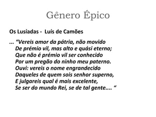 Gênero Épico
Os Lusíadas - Luís de Camões
... “Vereis amor da pátria, não movido
De prémio vil, mas alto e quási eterno;
Que não é prémio vil ser conhecido
Por um pregão do ninho meu paterno.
Ouvi: vereis o nome engrandecido
Daqueles de quem sois senhor superno,
E julgareis qual é mais excelente,
Se ser do mundo Rei, se de tal gente.... “
 