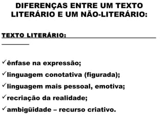 DIFERENÇAS ENTRE UM TEXTO
LITERÁRIO E UM NÃO-LITERÁRIO:
 
TEXTO LITERÁRIO:TEXTO LITERÁRIO:
 
ênfase na expressão;
linguagem conotativa (figurada);
linguagem mais pessoal, emotiva;
recriação da realidade;
ambigüidade – recurso criativo.
 