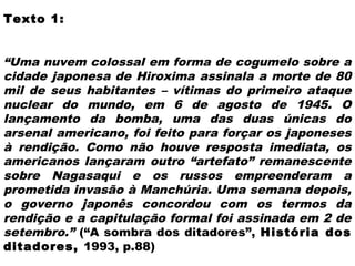 Texto 1:
 
“Uma nuvem colossal em forma de cogumelo sobre a
cidade japonesa de Hiroxima assinala a morte de 80
mil de seus habitantes – vítimas do primeiro ataque
nuclear do mundo, em 6 de agosto de 1945. O
lançamento da bomba, uma das duas únicas do
arsenal americano, foi feito para forçar os japoneses
à rendição. Como não houve resposta imediata, os
americanos lançaram outro “artefato” remanescente
sobre Nagasaqui e os russos empreenderam a
prometida invasão à Manchúria. Uma semana depois,
o governo japonês concordou com os termos da
rendição e a capitulação formal foi assinada em 2 de
setembro.” (“A sombra dos ditadores”, História dos
ditadores, 1993, p.88)
 
